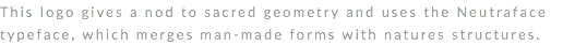 This logo gives a nod to sacred geometry and uses the Neutraface typeface, which merges man-made forms with natures structures. 