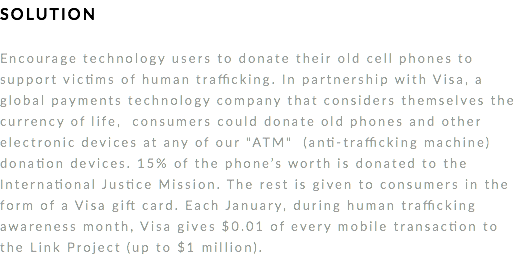 SOLUTION Encourage technology users to donate their old cell phones to support victims of human trafficking. In partnership with Visa, a global payments technology company that considers themselves the currency of life, consumers could donate old phones and other electronic devices at any of our "ATM" (anti-trafficking machine) donation devices. 15% of the phone’s worth is donated to the International Justice Mission. The rest is given to consumers in the form of a Visa gift card. Each January, during human trafficking awareness month, Visa gives $0.01 of every mobile transaction to the Link Project (up to $1 million). 